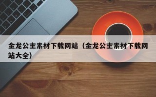 寿光金龙公主素材下载网站（金龙公主素材下载网站大全）